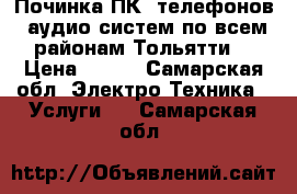 Починка ПК, телефонов, аудио-систем по всем районам Тольятти  › Цена ­ 100 - Самарская обл. Электро-Техника » Услуги   . Самарская обл.